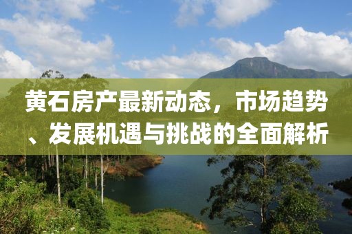 黄石房产最新动态，市场趋势、发展机遇与挑战的全面解析