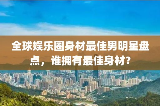全球娱乐圈身材最佳男明星盘点，谁拥有最佳身材？