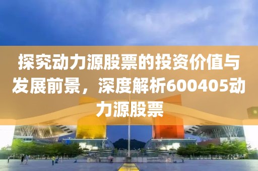 探究动力源股票的投资价值与发展前景，深度解析600405动力源股票