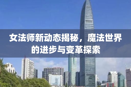 女法师新动态揭秘，魔法世界的进步与变革探索
