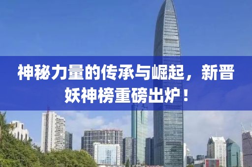 神秘力量的传承与崛起，新晋妖神榜重磅出炉！