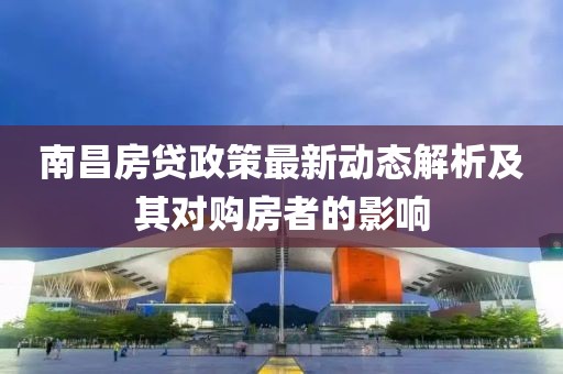 南昌房贷政策最新动态解析及其对购房者的影响