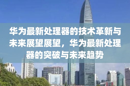 华为最新处理器的技术革新与未来展望展望，华为最新处理器的突破与未来趋势