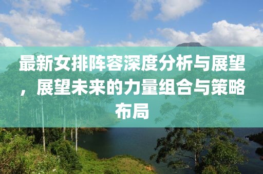 最新女排阵容深度分析与展望，展望未来的力量组合与策略布局