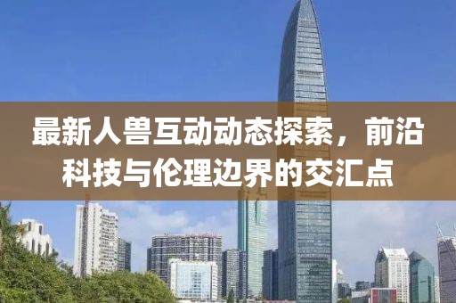 最新人兽互动动态探索，前沿科技与伦理边界的交汇点