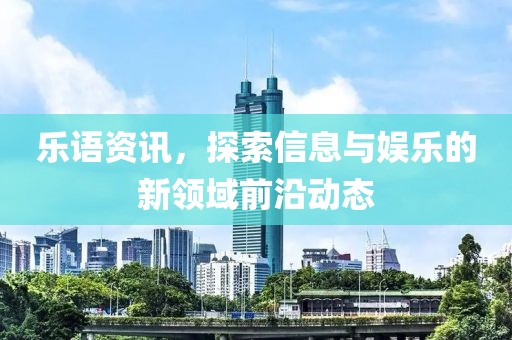 乐语资讯，探索信息与娱乐的新领域前沿动态