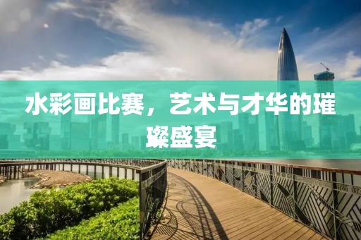 水彩画比赛，艺术与才华的璀璨盛宴