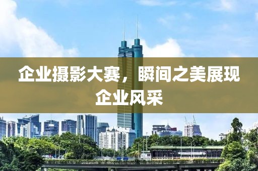 企业摄影大赛，瞬间之美展现企业风采
