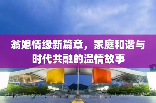 翁媳情缘新篇章，家庭和谐与时代共融的温情故事