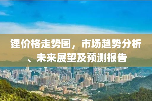 锂价格走势图，市场趋势分析、未来展望及预测报告