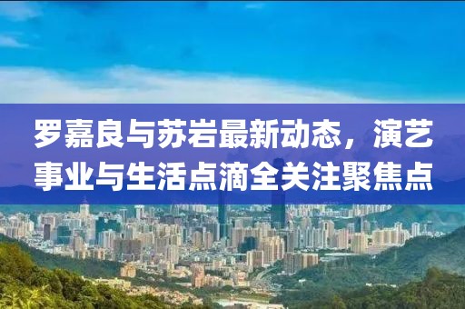罗嘉良与苏岩最新动态，演艺事业与生活点滴全关注聚焦点