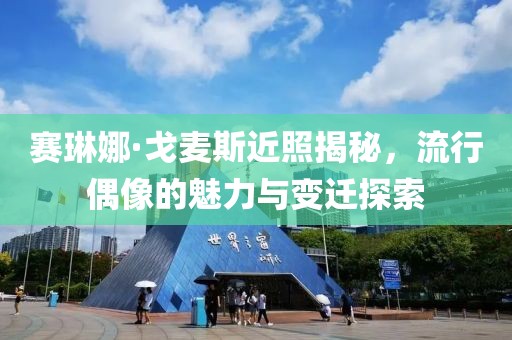 赛琳娜·戈麦斯近照揭秘，流行偶像的魅力与变迁探索