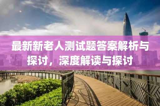最新新老人测试题答案解析与探讨，深度解读与探讨