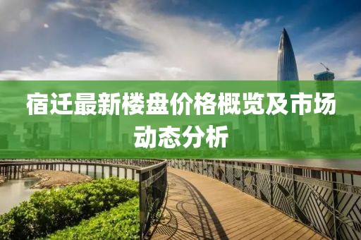 宿迁最新楼盘价格概览及市场动态分析