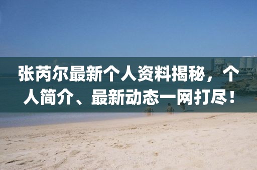 张芮尔最新个人资料揭秘，个人简介、最新动态一网打尽！