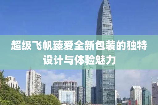 超级飞帆臻爱全新包装的独特设计与体验魅力