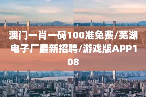 澳门一肖一码100准免费/芜湖电子厂最新招聘/游戏版APP108
