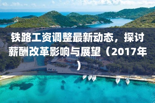 铁路工资调整最新动态，探讨薪酬改革影响与展望（2017年）