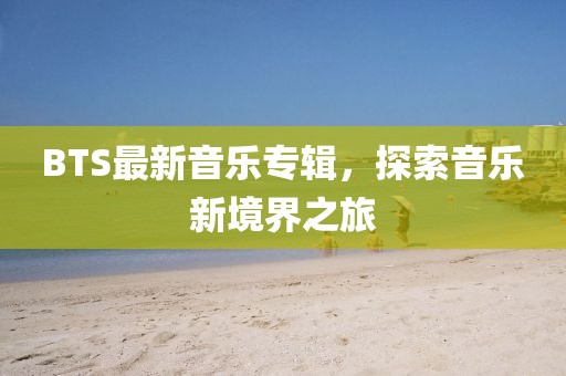 BTS最新音乐专辑，探索音乐新境界之旅