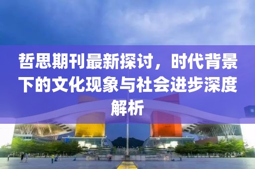 哲思期刊最新探讨，时代背景下的文化现象与社会进步深度解析