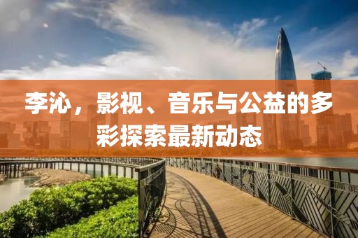 李沁，影视、音乐与公益的多彩探索最新动态