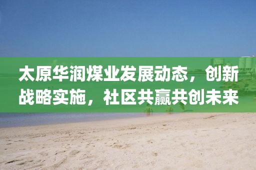 太原华润煤业发展动态，创新战略实施，社区共赢共创未来