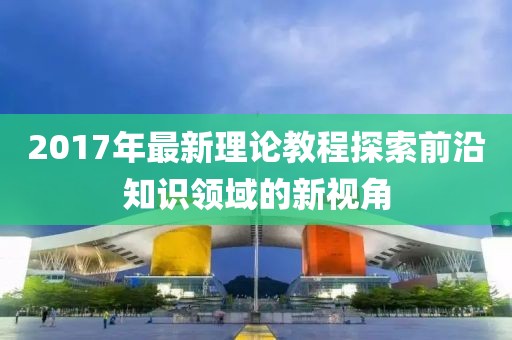 2017年最新理论教程探索前沿知识领域的新视角