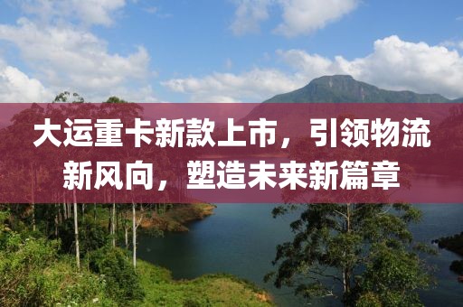 大运重卡新款上市，引领物流新风向，塑造未来新篇章