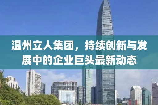 温州立人集团，持续创新与发展中的企业巨头最新动态