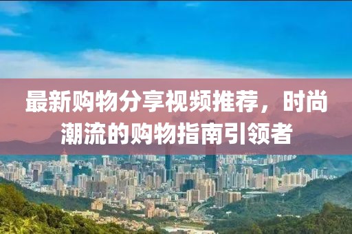 最新购物分享视频推荐，时尚潮流的购物指南引领者