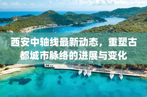 西安中轴线最新动态，重塑古都城市脉络的进展与变化