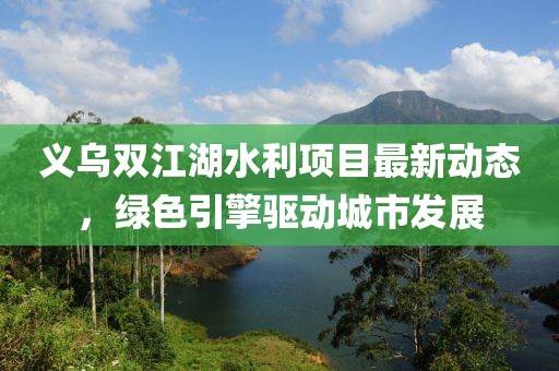 义乌双江湖水利项目最新动态，绿色引擎驱动城市发展