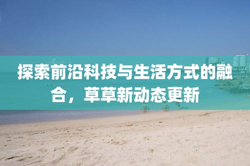 探索前沿科技与生活方式的融合，草草新动态更新