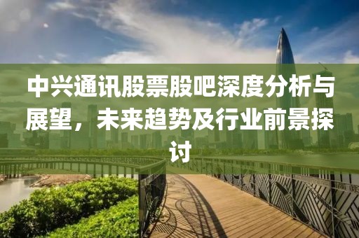 中兴通讯股票股吧深度分析与展望，未来趋势及行业前景探讨