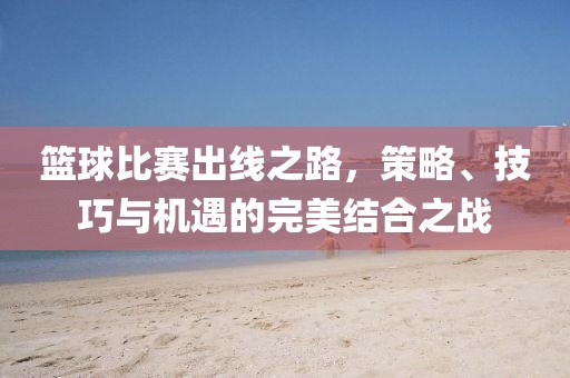 篮球比赛出线之路，策略、技巧与机遇的完美结合之战