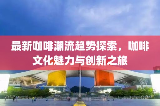 最新咖啡潮流趋势探索，咖啡文化魅力与创新之旅