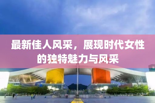 最新佳人风采，展现时代女性的独特魅力与风采