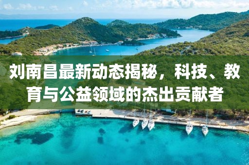 刘南昌最新动态揭秘，科技、教育与公益领域的杰出贡献者