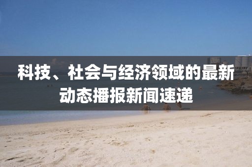 科技、社会与经济领域的最新动态播报新闻速递