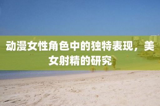 动漫女性角色中的独特表现，美女射精的研究