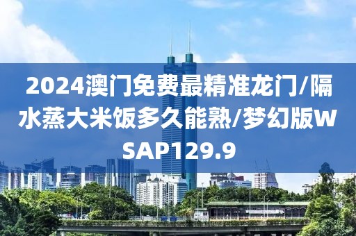 2024澳门免费最精准龙门/隔水蒸大米饭多久能熟/梦幻版WSAP129.9