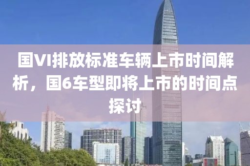 国VI排放标准车辆上市时间解析，国6车型即将上市的时间点探讨