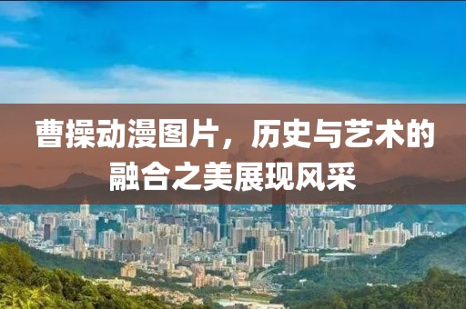 曹操动漫图片，历史与艺术的融合之美展现风采