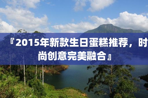 『2015年新款生日蛋糕推荐，时尚创意完美融合』