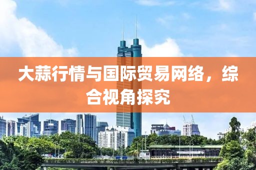 大蒜行情与国际贸易网络，综合视角探究