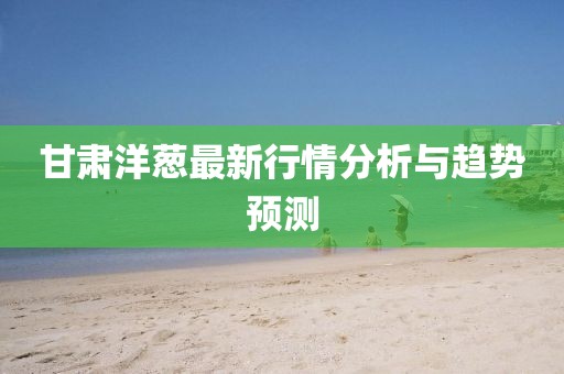 甘肃洋葱最新行情分析与趋势预测