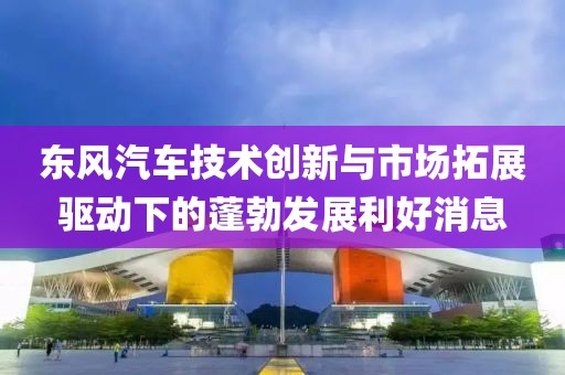 东风汽车技术创新与市场拓展驱动下的蓬勃发展利好消息