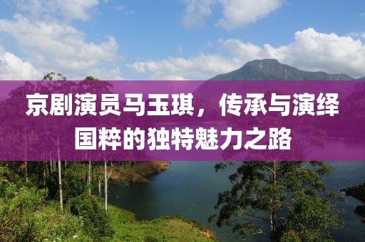 京剧演员马玉琪，传承与演绎国粹的独特魅力之路