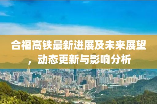 合福高铁最新进展及未来展望，动态更新与影响分析