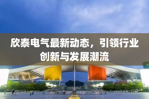 欣泰电气最新动态，引领行业创新与发展潮流